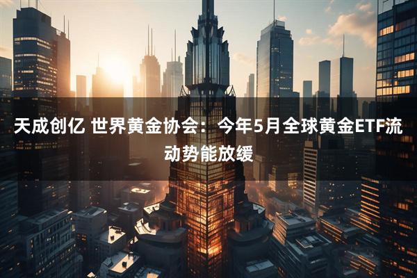 天成创亿 世界黄金协会：今年5月全球黄金ETF流动势能放缓