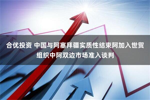 合优投资 中国与阿塞拜疆实质性结束阿加入世贸组织中阿双边市场准入谈判