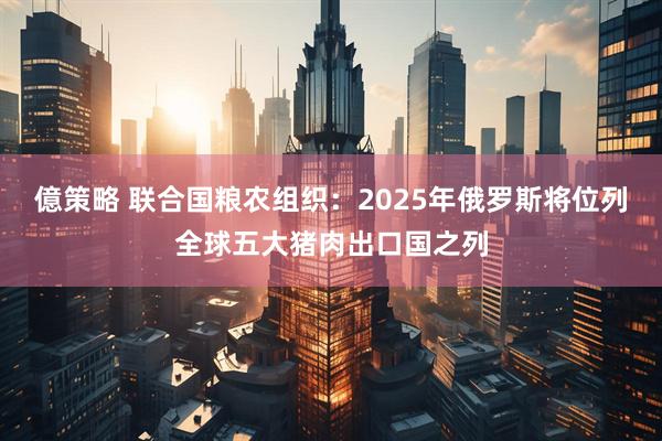 億策略 联合国粮农组织：2025年俄罗斯将位列全球五大猪肉出口国之列