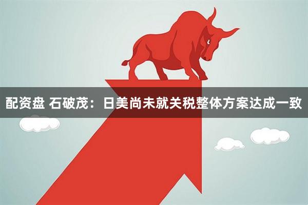 配资盘 石破茂：日美尚未就关税整体方案达成一致