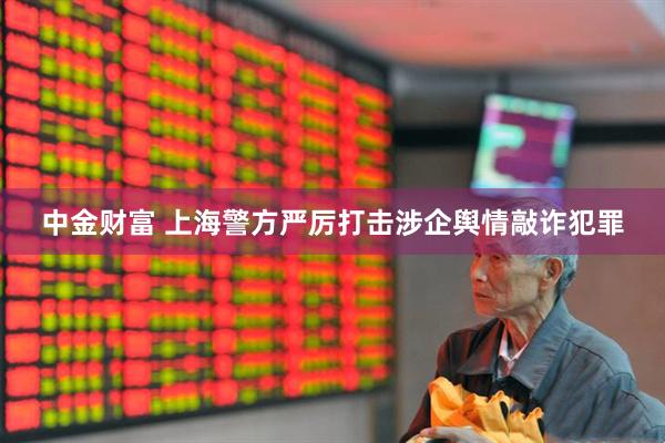 中金财富 上海警方严厉打击涉企舆情敲诈犯罪