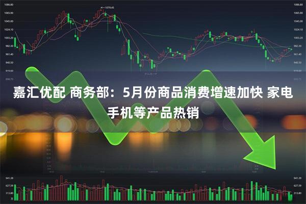 嘉汇优配 商务部：5月份商品消费增速加快 家电手机等产品热销