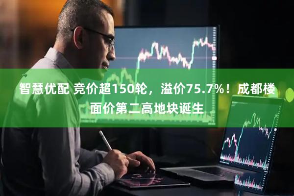 智慧优配 竞价超150轮，溢价75.7%！成都楼面价第二高地块诞生