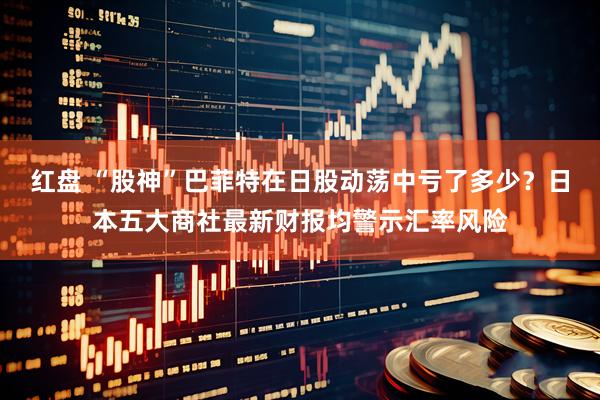 红盘 “股神”巴菲特在日股动荡中亏了多少？日本五大商社最新财报均警示汇率风险