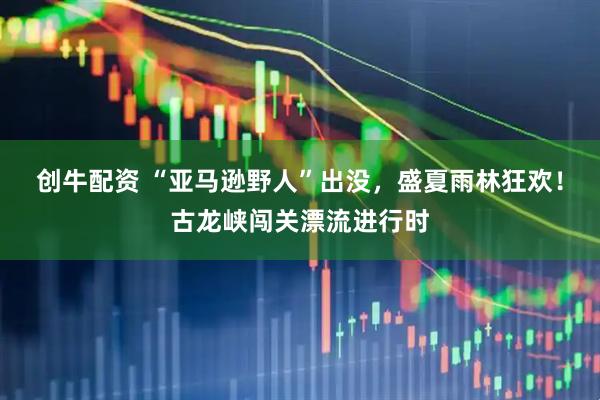 创牛配资 “亚马逊野人”出没，盛夏雨林狂欢！古龙峡闯关漂流进行时