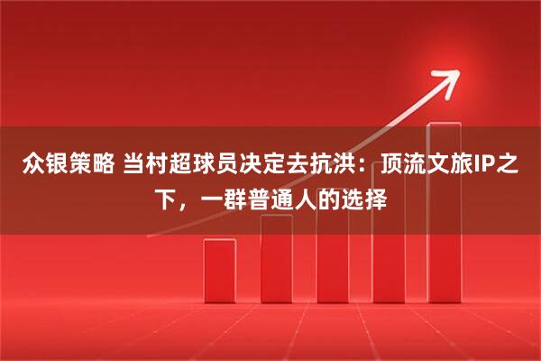 众银策略 当村超球员决定去抗洪：顶流文旅IP之下，一群普通人的选择