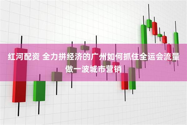 红河配资 全力拼经济的广州如何抓住全运会流量做一波城市营销