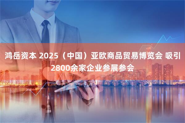 鸿岳资本 2025（中国）亚欧商品贸易博览会 吸引2800余家企业参展参会