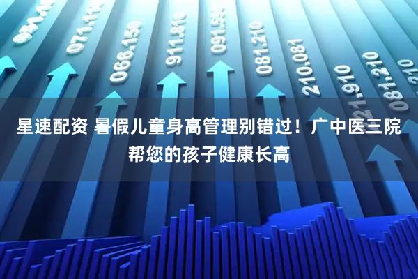 星速配资 暑假儿童身高管理别错过！广中医三院帮您的孩子健康长高