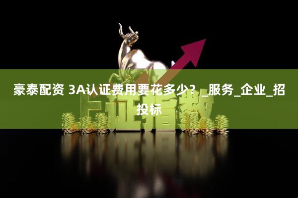 豪泰配资 3A认证费用要花多少？_服务_企业_招投标