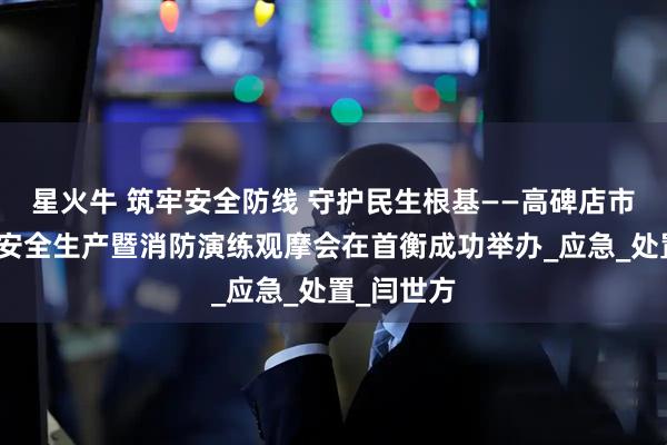 星火牛 筑牢安全防线 守护民生根基——高碑店市建筑施工安全生产暨消防演练观摩会在首衡成功举办_应急_处置_闫世方