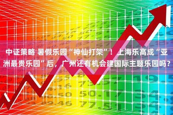 中证策略 暑假乐园“神仙打架”！上海乐高成“亚洲最贵乐园”后，广州还有机会建国际主题乐园吗？