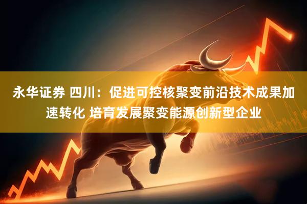 永华证券 四川：促进可控核聚变前沿技术成果加速转化 培育发展聚变能源创新型企业
