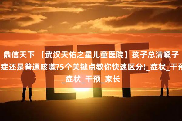 鼎信天下 【武汉天佑之星儿童医院】孩子总清嗓子是抽动症还是普通咳嗽?5个关键点教你快速区分!_症状_干预_家长