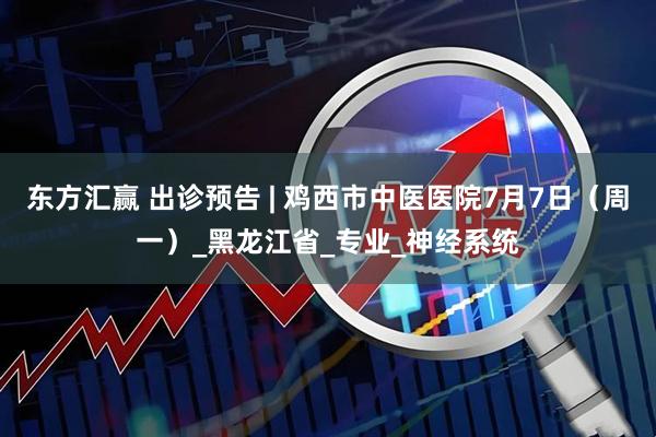 东方汇赢 出诊预告 | 鸡西市中医医院7月7日（周一）_黑龙江省_专业_神经系统