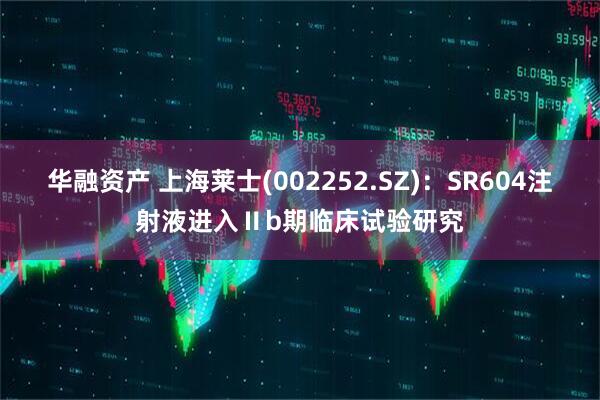 华融资产 上海莱士(002252.SZ)：SR604注射液进入Ⅱb期临床试验研究