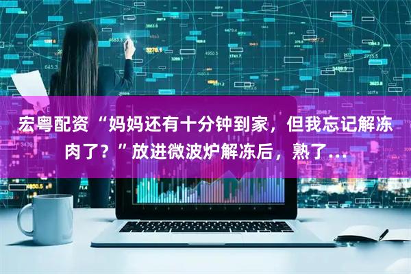 宏粤配资 “妈妈还有十分钟到家，但我忘记解冻肉了？”放进微波炉解冻后，熟了…