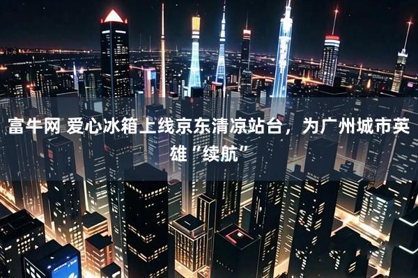 富牛网 爱心冰箱上线京东清凉站台，为广州城市英雄“续航”