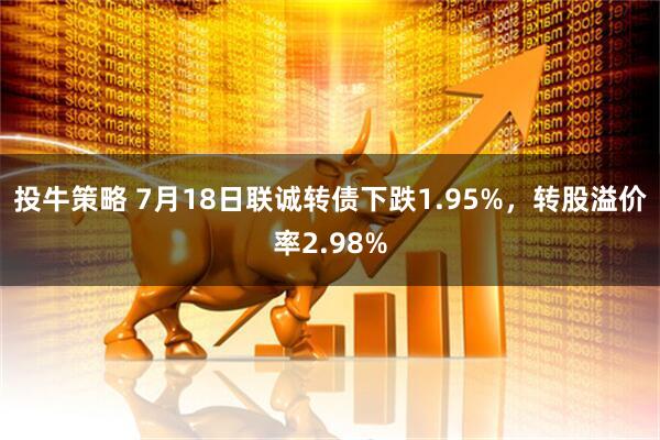 投牛策略 7月18日联诚转债下跌1.95%，转股溢价率2.98%