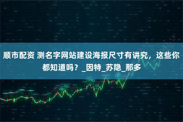 顺市配资 测名字网站建设海报尺寸有讲究，这些你都知道吗？_因特_苏隐_那多