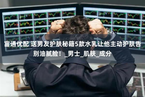 富通优配 送男友护肤秘籍5款水乳让他主动护肤告别油腻脸！_男士_肌肤_成分