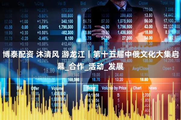 博泰配资 沐清风 游龙江｜第十五届中俄文化大集启幕_合作_活动_发展