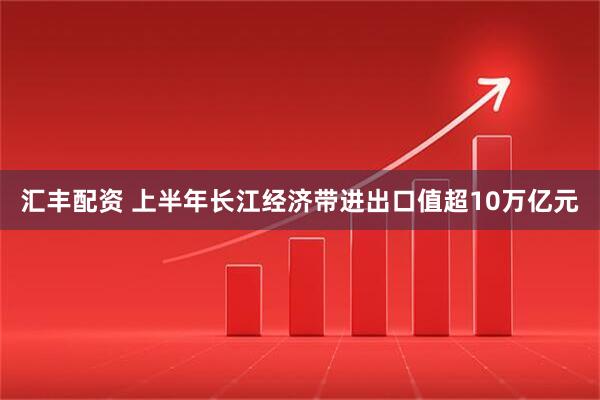 汇丰配资 上半年长江经济带进出口值超10万亿元