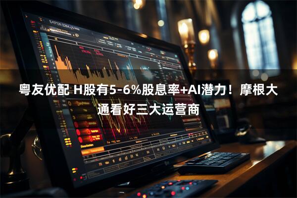 粤友优配 H股有5-6%股息率+AI潜力！摩根大通看好三大运营商