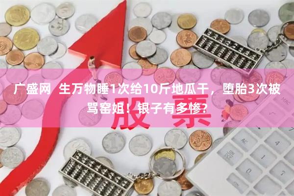 广盛网  生万物睡1次给10斤地瓜干，堕胎3次被骂窑姐！银子有多惨？