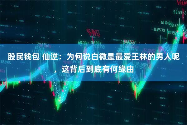 股民钱包 仙逆：为何说白微是最爱王林的男人呢，这背后到底有何缘由