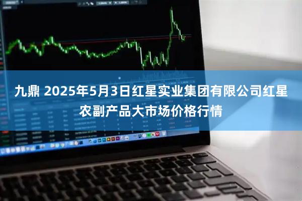 九鼎 2025年5月3日红星实业集团有限公司红星农副产品大市场价格行情