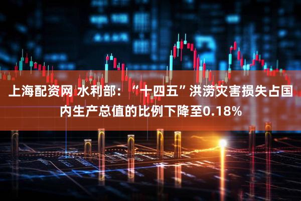 上海配资网 水利部：“十四五”洪涝灾害损失占国内生产总值的比例下降至0.18%
