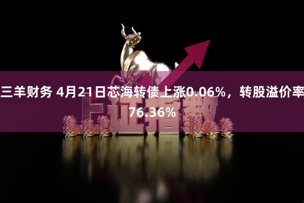三羊财务 4月21日芯海转债上涨0.06%，转股溢价率76.36%