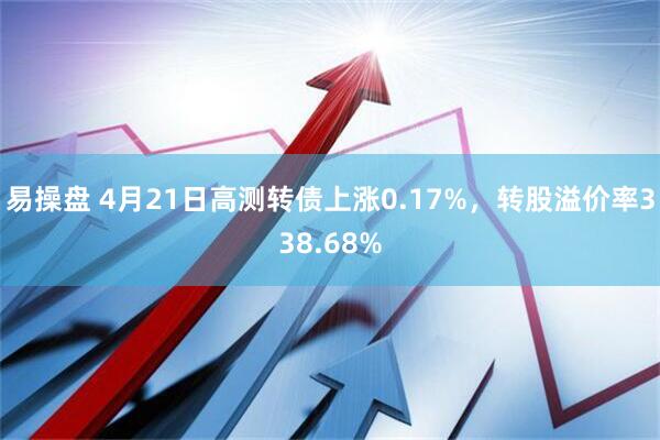 易操盘 4月21日高测转债上涨0.17%，转股溢价率338.68%