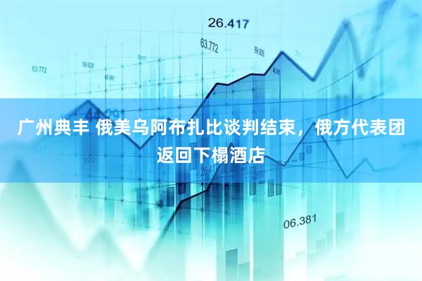 广州典丰 俄美乌阿布扎比谈判结束，俄方代表团返回下榻酒店