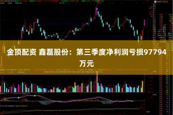金顶配资 鑫磊股份：第三季度净利润亏损97794万元