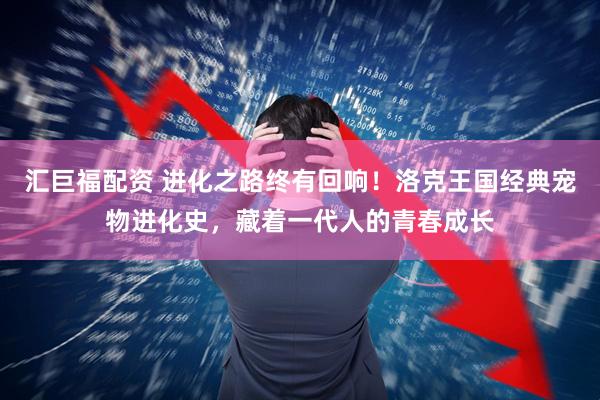 汇巨福配资 进化之路终有回响！洛克王国经典宠物进化史，藏着一代人的青春成长