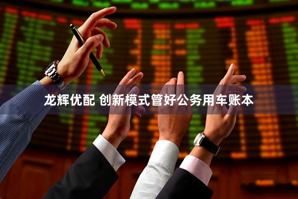 龙辉优配 创新模式管好公务用车账本